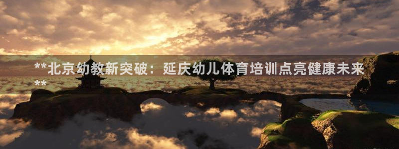 富联官方网站下载安装最新版：**北京幼教新突破：延庆